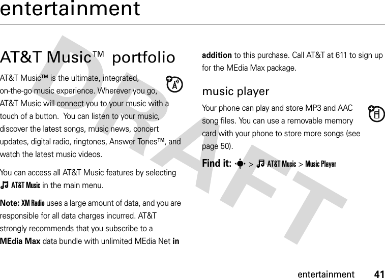 41entertainmententertainmentAT&amp;T Music™ portfolioAT&amp;T Music™ is the ultimate, integrated, on-the-go music experience. Wherever you go, AT&amp;T Music will connect you to your music with a touch of a button.  You can listen to your music, discover the latest songs, music news, concert updates, digital radio, ringtones, Answer Tones™, and watch the latest music videos.You can access all AT&amp;T Music features by selecting ÂAT&amp;TMusic in the main menu.Note: XM Radio uses a large amount of data, and you are responsible for all data charges incurred. AT&amp;T strongly recommends that you subscribe to a MEdia Max data bundle with unlimited MEdia Net in addition to this purchase. Call AT&amp;T at 611 to sign up for the MEdia Max package.music playerYour phone can play and store MP3 and AAC song files. You can use a removable memory card with your phone to store more songs (see page 50).Find it: s&gt;ÂAT&amp;TMusic &gt;Music Player