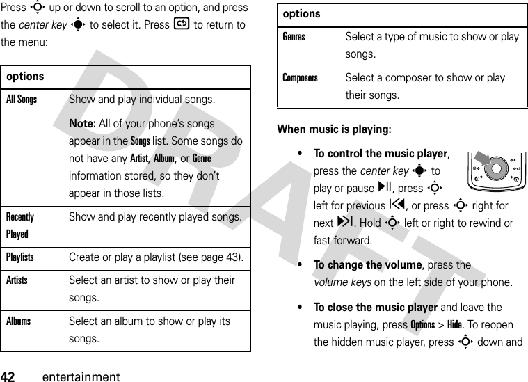 42entertainmentPress S up or down to scroll to an option, and press the center keys to select it. Press( to return to the menu:When music is playing:• To control the music player, press the center keys to play or pausey, press S left for previousx, or press S right for nextz. HoldSleft or right to rewind or fast forward.• To change the volume, press the volume keys on the left side of your phone.• To close the music player and leave the music playing, pressOptions &gt;Hide. To reopen the hidden music player, pressSdown and optionsAll SongsShow and play individual songs.Note: All of your phone’s songs appear in the Songs list. Some songs do not have any Artist, Album, or Genre information stored, so they don’t appear in those lists.Recently PlayedShow and play recently played songs.PlaylistsCreate or play a playlist (see page 43).ArtistsSelect an artist to show or play their songs.AlbumsSelect an album to show or play its songs.GenresSelect a type of music to show or play songs.ComposersSelect a composer to show or play their songs.options