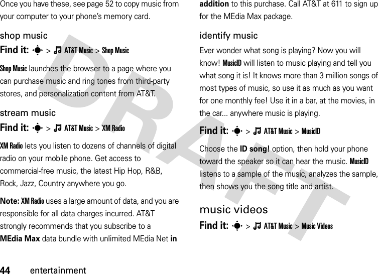 44entertainmentOnce you have these, see page 52 to copy music from your computer to your phone’s memory card.shop musicFind it: s&gt;ÂAT&amp;TMusic &gt;Shop MusicShop Music launches the browser to a page where you can purchase music and ring tones from third-party stores, and personalization content from AT&amp;T.stream musicFind it: s&gt;ÂAT&amp;TMusic &gt;XM RadioXM Radio lets you listen to dozens of channels of digital radio on your mobile phone. Get access to commercial-free music, the latest Hip Hop, R&amp;B, Rock, Jazz, Country anywhere you go.Note: XM Radio uses a large amount of data, and you are responsible for all data charges incurred. AT&amp;T strongly recommends that you subscribe to a MEdia Max data bundle with unlimited MEdia Net in addition to this purchase. Call AT&amp;T at 611 to sign up for the MEdia Max package.identify musicEver wonder what song is playing? Now you will know! MusicID will listen to music playing and tell you what song it is! It knows more than 3 million songs of most types of music, so use it as much as you want for one monthly fee! Use it in a bar, at the movies, in the car... anywhere music is playing.Find it: s&gt;ÂAT&amp;TMusic &gt;MusicIDChoose the ID song! option, then hold your phone toward the speaker so it can hear the music. MusicID listens to a sample of the music, analyzes the sample, then shows you the song title and artist.music videosFind it: s&gt;ÂAT&amp;TMusic &gt;Music Videos