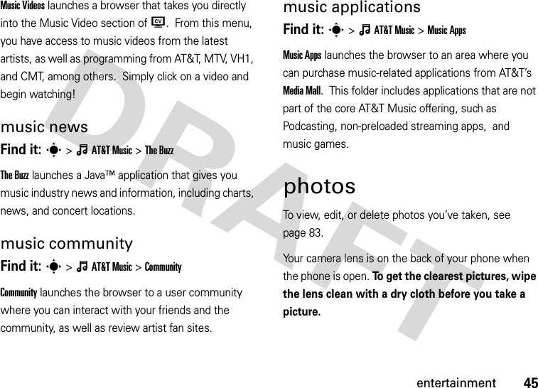 45entertainmentMusic Videos launches a browser that takes you directly into the Music Video section of W.  From this menu, you have access to music videos from the latest artists, as well as programming from AT&amp;T, MTV, VH1, and CMT, among others.  Simply click on a video and begin watching!music newsFind it: s&gt;ÂAT&amp;TMusic &gt;The BuzzThe Buzz launches a Java™ application that gives you music industry news and information, including charts, news, and concert locations.music communityFind it: s&gt;ÂAT&amp;TMusic &gt;CommunityCommunity launches the browser to a user community where you can interact with your friends and the community, as well as review artist fan sites.music applicationsFind it: s&gt;ÂAT&amp;TMusic &gt;Music AppsMusic Apps launches the browser to an area where you can purchase music-related applications from AT&amp;T’s Media Mall.  This folder includes applications that are not part of the core AT&amp;T Music offering, such as Podcasting, non-preloaded streaming apps,  and music games.photosTo view, edit, or delete photos you’ve taken, see page 83.Your camera lens is on the back of your phone when the phone is open. To get the clearest pictures, wipe the lens clean with a dry cloth before you take a picture.