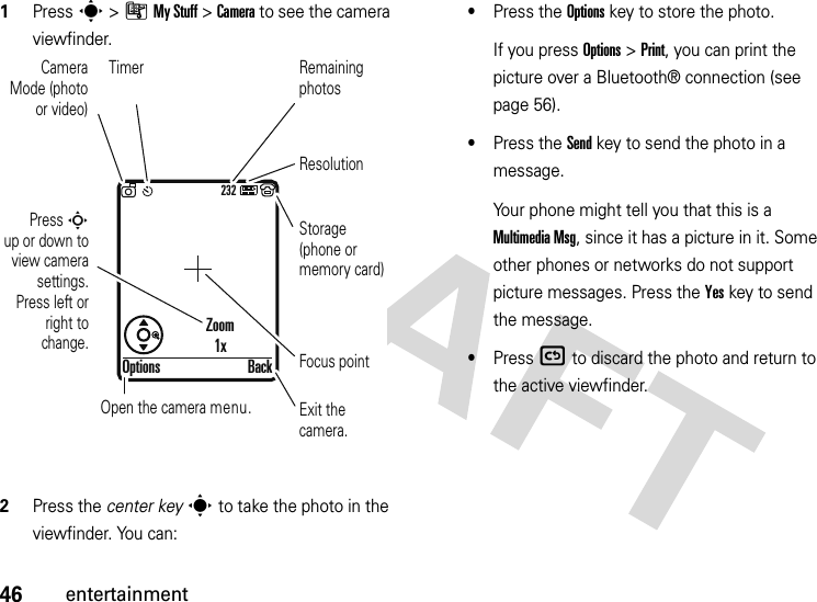 46entertainment  1Press s &gt;ÃMy Stuff &gt;Camera to see the camera viewfinder.2Press the center keys to take the photo in the viewfinder. You can:•Press the Optionskey to store the photo.If you press Options &gt;Print, you can print the picture over a Bluetooth® connection (see page 56).•Press the Sendkey to send the photo in a message.Your phone might tell you that this is a Multimedia Msg, since it has a picture in it. Some other phones or networks do not support picture messages. Press the Yeskey to send the message.•Press ( to discard the photo and return to the active viewfinder.232Press S        up or down to view camera settings. Press left or right to change.Exit the camera.Focus pointBackOptionsZoom1xOpen the camera menu.Camera Mode (photo or video)ResolutionRemaining photosStorage (phone or memory card)Timer