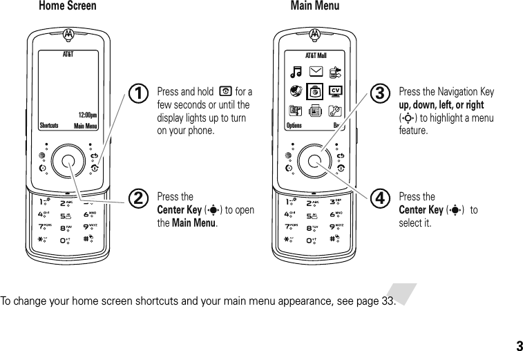 3To change your home screen shortcuts and your main menu appearance, see page 33.Home Screen Main MenuPress the Navigation Key up, down, left, or right (S) to highlight a menu feature.3Press the Center Key (s) to select it.4Shortcuts Main Menu Options BackAT&amp;T  Mall Press and hold  O for a few seconds or until the display lights up to turn on your phone.1Press the Center Key (s) to open the Main Menu.2AT&amp;T12:00pm