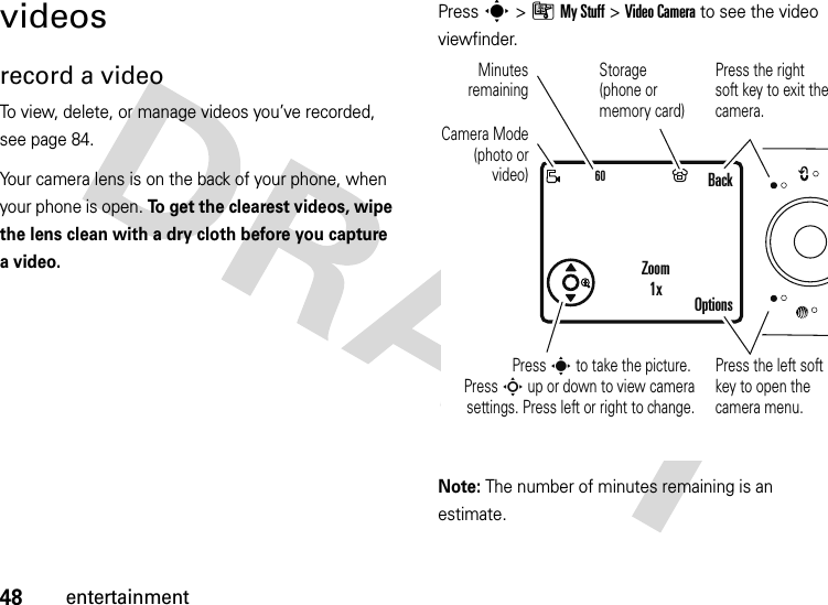 48entertainmentvideosrecord a videoTo view, delete, or manage videos you’ve recorded, see page 84.Your camera lens is on the back of your phone, when your phone is open. To get the clearest videos, wipe the lens clean with a dry cloth before you capture a video.Press s &gt;ÃMy Stuff &gt;Video Camera to see the video viewfinder.Note: The number of minutes remaining is an estimate.60Press s to take the picture. Press S up or down to view camera settings. Press left or right to change.Press the right soft key to exit the camera.BackOptionsZoom1xPress the left soft key to open the camera menu.Camera Mode (photo or video)Minutes remainingStorage (phone or memory card)