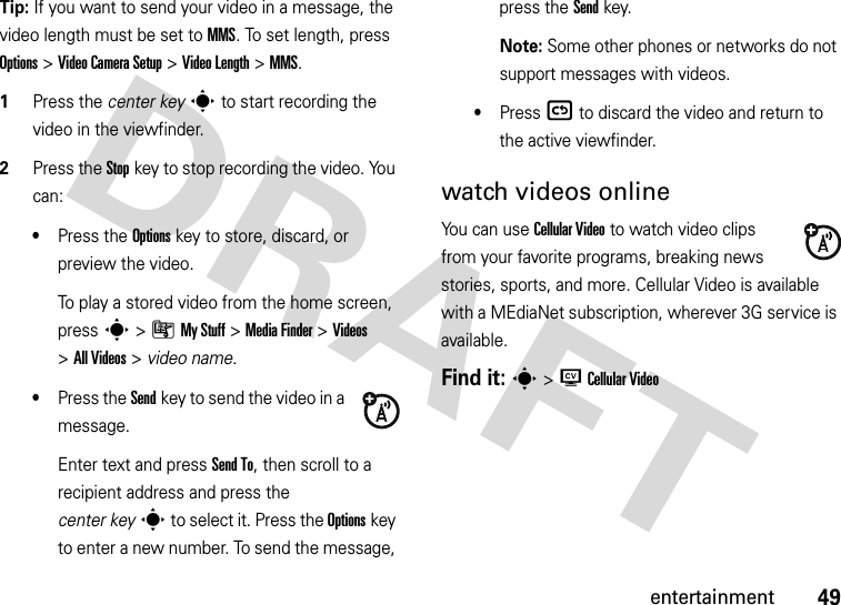 49entertainmentTip: If you want to send your video in a message, the video length must be set to MMS. To set length, press Options&gt;Video Camera Setup &gt;Video Length &gt;MMS.  1Press the center keys to start recording the video in the viewfinder.2Press the Stopkey to stop recording the video. You can:•Press the Optionskey to store, discard, or preview the video.To play a stored video from the home screen, press s&gt;ÃMy Stuff &gt;Media Finder &gt;Videos &gt;All Videos &gt; video name.•Press the Sendkey to send the video in a message.Enter text and press Send To, then scroll to a recipient address and press the center keys to select it. Press the Optionskey to enter a new number. To send the message, press the Send key.Note: Some other phones or networks do not support messages with videos.•Press ( to discard the video and return to the active viewfinder.watch videos onlineYou can use Cellular Video to watch video clips from your favorite programs, breaking news stories, sports, and more. Cellular Video is available with a MEdiaNet subscription, wherever 3G service is available.Find it: s&gt;WCellular Video