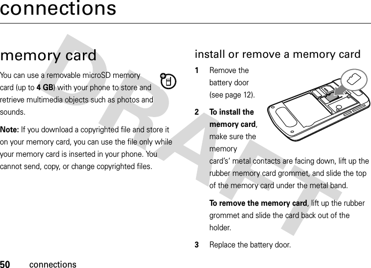 50connectionsconnectionsmemory cardYou can use a removable microSD memory card (up to 4GB) with your phone to store and retrieve multimedia objects such as photos and sounds.Note: If you download a copyrighted file and store it on your memory card, you can use the file only while your memory card is inserted in your phone. You cannot send, copy, or change copyrighted files. install or remove a memory card  1Remove the battery door (see page 12).2 To install the memory card, make sure the memory card’s‘ metal contacts are facing down, lift up the rubber memory card grommet, and slide the top of the memory card under the metal band.To remove the memory card, lift up the rubber grommet and slide the card back out of the holder.3Replace the battery door.