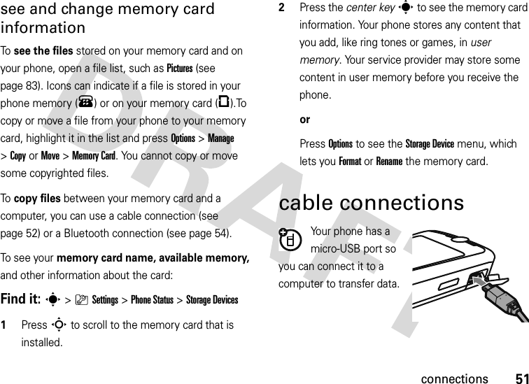 51connectionssee and change memory card informationTo see the files stored on your memory card and on your phone, open a file list, such as Pictures (see page 83). Icons can indicate if a file is stored in your phone memory (®) or on your memory card (©).To copy or move a file from your phone to your memory card, highlight it in the list and press Options&gt;Manage &gt;CopyorMove &gt;Memory Card. You cannot copy or move some copyrighted files.To copy files between your memory card and a computer, you can use a cable connection (see page 52) or a Bluetooth connection (see page 54).To see your memory card name, available memory, and other information about the card:Find it: s &gt;}Settings &gt;Phone Status &gt;Storage Devices  1Press S to scroll to the memory card that is installed.2Press the center keys to see the memory card information. Your phone stores any content that you add, like ring tones or games, in user memory. Your service provider may store some content in user memory before you receive the phone.orPress Options to see the Storage Device menu, which lets you Format or Rename the memory card.cable connectionsYour phone has a micro-USB port so you can connect it to a computer to transfer data.