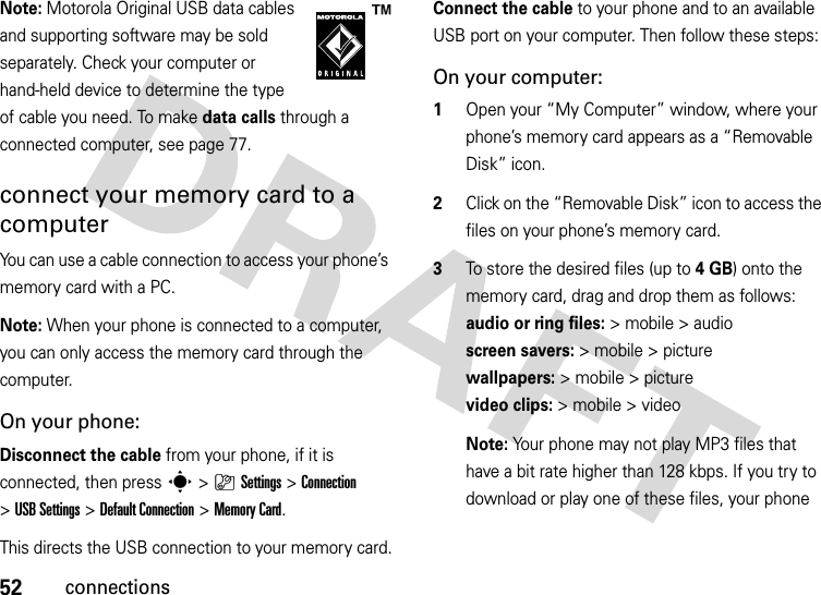 52connectionsNote: Motorola Original USB data cables and supporting software may be sold separately. Check your computer or hand-held device to determine the type of cable you need. To make data calls through a connected computer, see page 77. connect your memory card to a computerYou can use a cable connection to access your phone’s memory card with a PC. Note: When your phone is connected to a computer, you can only access the memory card through the computer.On your phone:Disconnect the cable from your phone, if it is connected, then press s&gt;}Settings &gt;Connection &gt;USB Settings &gt;Default Connection &gt;Memory Card.This directs the USB connection to your memory card.Connect the cable to your phone and to an available USB port on your computer. Then follow these steps:On your computer:  1Open your “My Computer” window, where your phone’s memory card appears as a “Removable Disk” icon.2Click on the “Removable Disk” icon to access the files on your phone’s memory card.3To store the desired files (up to 4GB) onto the memory card, drag and drop them as follows: audio or ring files:&gt; mobile &gt; audio  screen savers:&gt; mobile &gt; picture wallpapers:&gt; mobile &gt; picture video clips:&gt; mobile &gt; videoNote: Your phone may not play MP3 files that have a bit rate higher than 128 kbps. If you try to download or play one of these files, your phone 