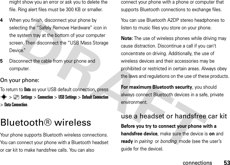 53connectionsmight show you an error or ask you to delete the file. Ring alert files must be 300 KB or smaller.4When you finish, disconnect your phone by selecting the “Safely Remove Hardware” icon in the system tray at the bottom of your computer screen. Then disconnect the “USB Mass Storage Device.”5Disconnect the cable from your phone and computer.On your phone:To return to Data as your USB default connection, press s&gt;}Settings &gt;Connection &gt;USB Settings &gt;Default Connection &gt;Data Connection.Bluetooth® wirelessYour phone supports Bluetooth wireless connections. You can connect your phone with a Bluetooth headset or car kit to make handsfree calls. You can also connect your phone with a phone or computer that supports Bluetooth connections to exchange files.You can use Bluetooth A2DP stereo headphones to listen to music files you store on your phone.Note: The use of wireless phones while driving may cause distraction. Discontinue a call if you can’t concentrate on driving. Additionally, the use of wireless devices and their accessories may be prohibited or restricted in certain areas. Always obey the laws and regulations on the use of these products. For maximum Bluetooth security, you should always connect Bluetooth devices in a safe, private environment. use a headset or handsfree car kitBefore you try to connect your phone with a handsfree device, make sure the device is on and ready in pairing  or bonding  mode (see the user’s guide for the device). 