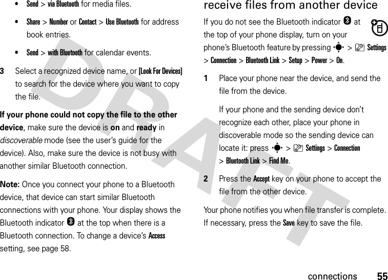 55connections•Send &gt;via Bluetooth for media files.•Share &gt;NumberorContact &gt;Use Bluetooth for address book entries.•Send &gt;with Bluetooth for calendar events.3Select a recognized device name, or [Look For Devices] to search for the device where you want to copy the file.If your phone could not copy the file to the other device, make sure the device is on and ready in discoverable mode (see the user’s guide for the device). Also, make sure the device is not busy with another similar Bluetooth connection.Note: Once you connect your phone to a Bluetooth device, that device can start similar Bluetooth connections with your phone. Your display shows the Bluetooth indicatorO at the top when there is a Bluetooth connection. To change a device’s Access setting, see page 58.receive files from another deviceIf you do not see the Bluetooth indicatorO at the top of your phone display, turn on your phone’s Bluetooth feature by pressing s&gt;}Settings &gt;Connection &gt;Bluetooth Link &gt;Setup &gt;Power &gt;On.  1Place your phone near the device, and send the file from the device.If your phone and the sending device don’t recognize each other, place your phone in discoverable mode so the sending device can locate it: press s&gt;}Settings &gt;Connection &gt;Bluetooth Link &gt;Find Me.2Press the Accept key on your phone to accept the file from the other device.Your phone notifies you when file transfer is complete. If necessary, press the Save key to save the file.