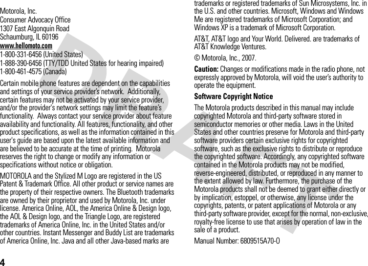 4 Motorola, Inc.Consumer Advocacy Office1307 East Algonquin RoadSchaumburg, IL 60196www.hellomoto.com1-800-331-6456 (United States)1-888-390-6456 (TTY/TDD United States for hearing impaired)1-800-461-4575 (Canada)Certain mobile phone features are dependent on the capabilities and settings of your service provider’s network.  Additionally, certain features may not be activated by your service provider, and/or the provider&apos;s network settings may limit the feature’s functionality.  Always contact your service provider about feature availability and functionality. All features, functionality, and other product specifications, as well as the information contained in this user&apos;s guide are based upon the latest available information and are believed to be accurate at the time of printing.  Motorola reserves the right to change or modify any information or specifications without notice or obligation.MOTOROLA and the Stylized M Logo are registered in the US Patent &amp; Trademark Office. All other product or service names are the property of their respective owners. The Bluetooth trademarks are owned by their proprietor and used by Motorola, Inc. under license. America Online, AOL, the America Online &amp; Design logo, the AOL &amp; Design logo, and the Triangle Logo, are registered trademarks of America Online, Inc. in the United States and/or other countries. Instant Messenger and Buddy List are trademarks of America Online, Inc. Java and all other Java-based marks are trademarks or registered trademarks of Sun Microsystems, Inc. in the U.S. and other countries. Microsoft, Windows and Windows Me are registered trademarks of Microsoft Corporation; and Windows XP is a trademark of Microsoft Corporation.  AT&amp;T, AT&amp;T logo and Your World. Delivered. are trademarks of AT&amp;T Knowledge Ventures.© Motorola, Inc., 2007.Caution: Changes or modifications made in the radio phone, not expressly approved by Motorola, will void the user’s authority to operate the equipment.Software Copyright NoticeThe Motorola products described in this manual may include copyrighted Motorola and third-party software stored in semiconductor memories or other media. Laws in the United States and other countries preserve for Motorola and third-party software providers certain exclusive rights for copyrighted software, such as the exclusive rights to distribute or reproduce the copyrighted software. Accordingly, any copyrighted software contained in the Motorola products may not be modified, reverse-engineered, distributed, or reproduced in any manner to the extent allowed by law. Furthermore, the purchase of the Motorola products shall not be deemed to grant either directly or by implication, estoppel, or otherwise, any license under the copyrights, patents, or patent applications of Motorola or any third-party software provider, except for the normal, non-exclusive, royalty-free license to use that arises by operation of law in the sale of a product.Manual Number: 6809515A70-O