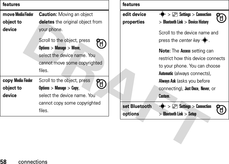 58connectionsmove Media Finder object to deviceCaution: Moving an object deletes the original object from your phone.Scroll to the object, press Options&gt;Manage &gt;Move, select the device name. You cannot move some copyrighted files.copy Media Finder object to deviceScroll to the object, press Options&gt;Manage &gt;Copy, select the device name. You cannot copy some copyrighted files.featuresedit device propertiess&gt;}Settings &gt;Connection &gt;Bluetooth Link &gt;Device HistoryScroll to the device name and press the center keys.Note: The Access setting can restrict how this device connects to your phone. You can choose Automatic (always connects), Always Ask (asks you before connecting), Just Once, Never, or Custom.set Bluetooth optionss&gt;}Settings &gt;Connection &gt;Bluetooth Link &gt;Setupfeatures