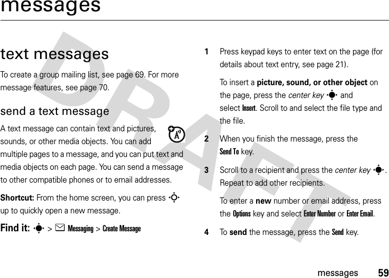 59messagesmessagestext messagesTo create a group mailing list, see page 69. For more message features, see page 70.send a text messageA text message can contain text and pictures, sounds, or other media objects. You can add multiple pages to a message, and you can put text and media objects on each page. You can send a message to other compatible phones or to email addresses.Shortcut: From the home screen, you can press S up to quickly open a new message.Find it: s &gt;eMessaging &gt;Create Message  1Press keypad keys to enter text on the page (for details about text entry, see page 21).To insert a picture, sound, or other object on the page, press the center keys and selectInsert. Scroll to and select the file type and the file.2When you finish the message, press the Send Tokey.3Scroll to a recipient and press the center keys. Repeat to add other recipients.To enter a new number or email address, press the Optionskey and select Enter Number or Enter Email.4To  send the message, press the Sendkey.