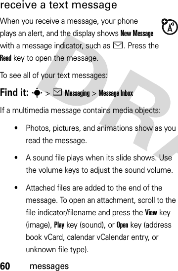 60messagesreceive a text messageWhen you receive a message, your phone plays an alert, and the display shows New Message with a message indicator, such as É. Press the Readkey to open the message.To see all of your text messages:Find it: s&gt;eMessaging &gt;Message InboxIf a multimedia message contains media objects:•Photos, pictures, and animations show as you read the message.•A sound file plays when its slide shows. Use the volume keys to adjust the sound volume.•Attached files are added to the end of the message. To open an attachment, scroll to the file indicator/filename and press the Viewkey (image), Playkey (sound), or Openkey (address book vCard, calendar vCalendar entry, or unknown file type).