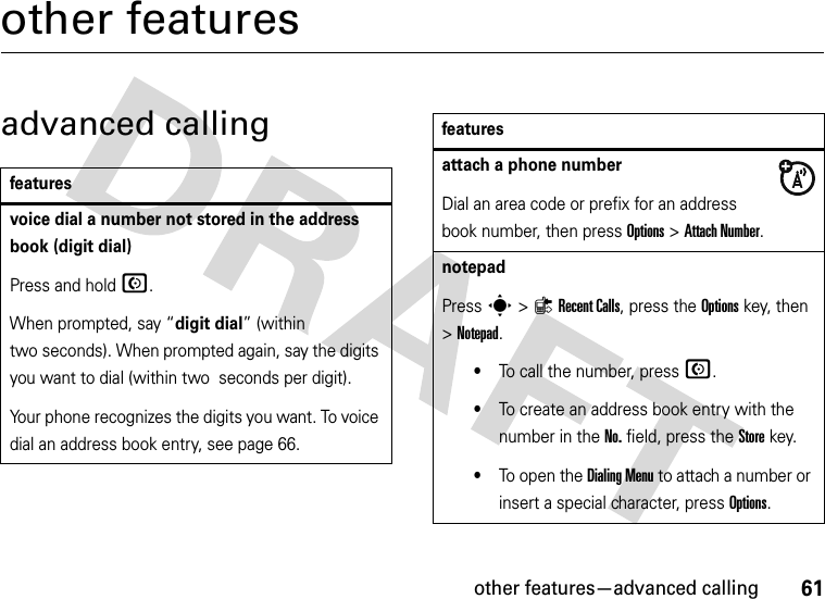 other features—advanced calling61other featuresadvanced callingfeaturesvoice dial a number not stored in the address book (digit dial)Press and holdN.When prompted, say “digit dial” (within two seconds). When prompted again, say the digits you want to dial (within two  seconds per digit).Your phone recognizes the digits you want. To voice dial an address book entry, see page 66.attach a phone numberDial an area code or prefix for an address book number, then press Options &gt;Attach Number.notepadPress s&gt;{Recent Calls, press the Options key, then &gt;Notepad.•To call the number, press N.•To create an address book entry with the number in the No. field, press the Store key.•To open the Dialing Menu to attach a number or insert a special character, press Options.features