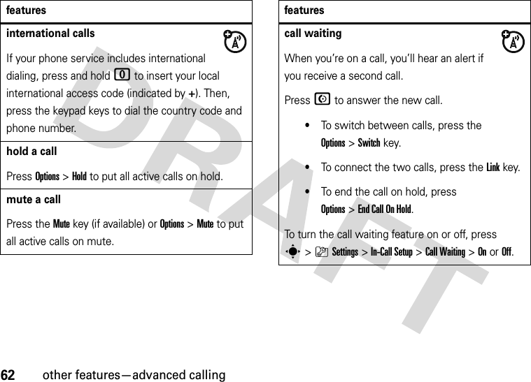 62other features—advanced callinginternational callsIf your phone service includes international dialing, press and hold 0 to insert your local international access code (indicated by +). Then, press the keypad keys to dial the country code and phone number.hold a callPress Options&gt;Hold to put all active calls on hold.mute a callPress the Mute key (if available) or Options&gt;Mute to put all active calls on mute.featurescall waitingWhen you’re on a call, you’ll hear an alert if you receive a second call.Press N to answer the new call.•To switch between calls, press the Options&gt;Switch key.•To connect the two calls, press the Linkkey.•To end the call on hold, press Options&gt;EndCallOnHold.To turn the call waiting feature on or off, press s&gt;}Settings &gt;In-Call Setup &gt;Call Waiting &gt;OnorOff.features