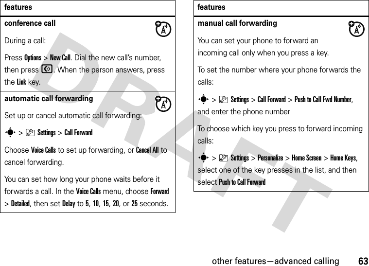 other features—advanced calling63conference callDuring a call:Press Options &gt;New Call. Dial the new call’s number, then press N. When the person answers, press the Linkkey.automatic call forwardingSet up or cancel automatic call forwarding:s&gt;}Settings &gt;Call ForwardChoose Voice Calls to set up forwarding, or Cancel All to cancel forwarding.You can set how long your phone waits before it forwards a call. In the Voice Calls menu, choose Forward &gt;Detailed, then set Delay to 5, 10, 15, 20, or 25 seconds. featuresmanual call forwardingYou can set your phone to forward an incoming call only when you press a key.To set the number where your phone forwards the calls:s&gt;}Settings &gt;Call Forward &gt;Push to Call Fwd Number, and enter the phone numberTo choose which key you press to forward incoming calls:s&gt;}Settings &gt;Personalize &gt;Home Screen &gt;Home Keys, select one of the key presses in the list, and then select Push to Call Forwardfeatures