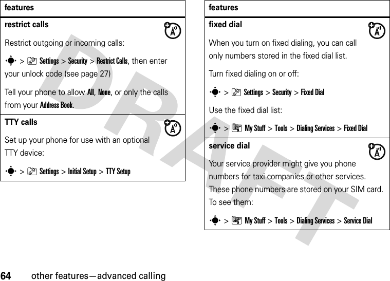 64other features—advanced callingrestrict callsRestrict outgoing or incoming calls:s&gt;}Settings &gt;Security &gt;Restrict Calls, then enter your unlock code (see page 27)Tell your phone to allow All, None, or only the calls from your Address Book.TTY callsSet up your phone for use with an optional TTY device:s&gt;}Settings &gt;Initial Setup &gt;TTY Setupfeaturesfixed dial When you turn on fixed dialing, you can call only numbers stored in the fixed dial list.Turn fixed dialing on or off:s&gt;}Settings &gt;Security &gt;Fixed DialUse the fixed dial list:s&gt;ÃMy Stuff &gt;Tools &gt;Dialing Services &gt;Fixed Dialservice dial Your service provider might give you phone numbers for taxi companies or other services. These phone numbers are stored on your SIM card. To see them:s&gt;ÃMy Stuff &gt;Tools &gt;Dialing Services &gt;Service Dialfeatures