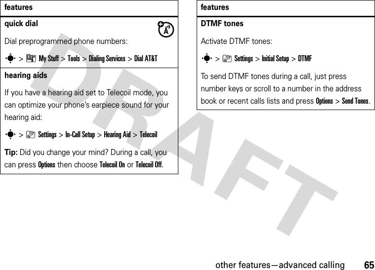 other features—advanced calling65quick dialDial preprogrammed phone numbers:s&gt;ÃMy Stuff &gt;Tools &gt;Dialing Services &gt;Dial AT&amp;Thearing aidsIf you have a hearing aid set to Telecoil mode, you can optimize your phone’s earpiece sound for your hearing aid:s&gt;}Settings &gt;In-Call Setup &gt;Hearing Aid &gt;TelecoilTip: Did you change your mind? During a call, you can pressOptions then chooseTelecoil Onor Telecoil Off.featuresDTMF tones Activate DTMF tones:s&gt;}Settings &gt;Initial Setup &gt;DTMFTo send DTMF tones during a call, just press number keys or scroll to a number in the address book or recent calls lists and press Options&gt;Send Tones.features