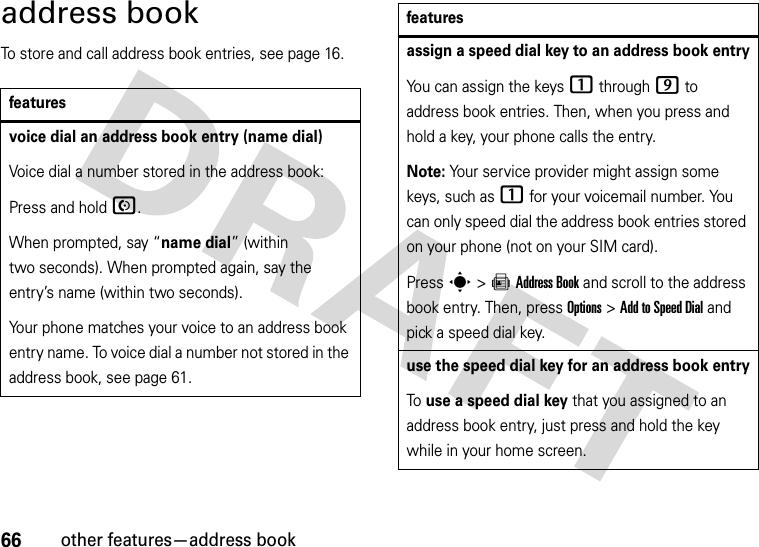 66other features—address bookaddress bookTo store and call address book entries, see page 16.featuresvoice dial an address book entry (name dial)Voice dial a number stored in the address book:Press and holdN.When prompted, say “name dial” (within two seconds). When prompted again, say the entry’s name (within two seconds).Your phone matches your voice to an address book entry name. To voice dial a number not stored in the address book, see page 61.assign a speed dial key to an address book entryYou can assign the keys 1 through 9 to address book entries. Then, when you press and hold a key, your phone calls the entry.Note: Your service provider might assign some keys, such as 1 for your voicemail number. You can only speed dial the address book entries stored on your phone (not on your SIM card).Press s &gt;=Address Book and scroll to the address book entry. Then, press Options &gt;Add to Speed Dial and pick a speed dial key.use the speed dial key for an address book entryTo use a speed dial key that you assigned to an address book entry, just press and hold the key while in your home screen.features