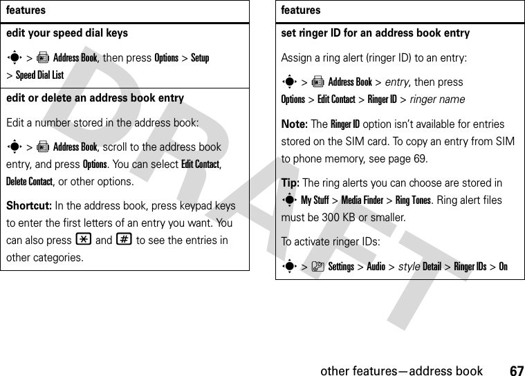 other features—address book67edit your speed dial keyss&gt;=Address Book, then press Options&gt;Setup &gt;Speed Dial List edit or delete an address book entryEdit a number stored in the address book:s &gt;=Address Book, scroll to the address book entry, and press Options. You can select Edit Contact, Delete Contact, or other options.Shortcut: In the address book, press keypad keys to enter the first letters of an entry you want. You can also press *and# to see the entries in other categories.featuresset ringer ID for an address book entryAssign a ring alert (ringer ID) to an entry:s&gt;=Address Book &gt; entry, then press Options&gt;Edit Contact &gt;Ringer ID &gt; ringer nameNote: The Ringer ID option isn’t available for entries stored on the SIM card. To copy an entry from SIM to phone memory, see page 69.Tip: The ring alerts you can choose are stored in sMy Stuff &gt;Media Finder &gt;Ring Tones. Ring alert files must be 300 KB or smaller.To activate ringer IDs:s&gt;}Settings &gt;Audio &gt; styleDetail &gt;Ringer IDs &gt;Onfeatures