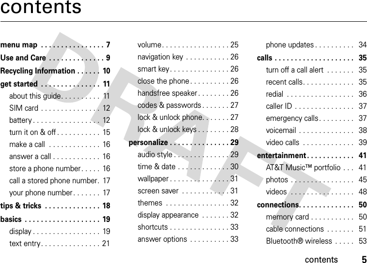 contents5contentsmenu map  . . . . . . . . . . . . . . . . 7Use and Care  . . . . . . . . . . . . . . 9Recycling Information . . . . . .  10get started  . . . . . . . . . . . . . . .  11about this guide. . . . . . . . . .  11SIM card . . . . . . . . . . . . . . .  12battery . . . . . . . . . . . . . . . . .  12turn it on &amp; off . . . . . . . . . . .  15make a call  . . . . . . . . . . . . .  16answer a call . . . . . . . . . . . .  16store a phone number. . . . .  16call a stored phone number.  17your phone number. . . . . . .  17tips &amp; tricks  . . . . . . . . . . . . . . 18basics  . . . . . . . . . . . . . . . . . . .  19display . . . . . . . . . . . . . . . . .  19text entry. . . . . . . . . . . . . . .  21volume. . . . . . . . . . . . . . . . . 25navigation key . . . . . . . . . . . 26smart key . . . . . . . . . . . . . . . 26close the phone . . . . . . . . . . 26handsfree speaker . . . . . . . . 26codes &amp; passwords. . . . . . . 27lock &amp; unlock phone. . . . . . . 27lock &amp; unlock keys . . . . . . . . 28personalize . . . . . . . . . . . . . . . 29audio style . . . . . . . . . . . . . . 29time &amp; date . . . . . . . . . . . . . 30wallpaper . . . . . . . . . . . . . . . 31screen saver  . . . . . . . . . . . . 31themes  . . . . . . . . . . . . . . . . 32display appearance  . . . . . . . 32shortcuts . . . . . . . . . . . . . . . 33answer options  . . . . . . . . . . 33phone updates . . . . . . . . . .   34calls . . . . . . . . . . . . . . . . . . . .   35turn off a call alert  . . . . . . .   35recent calls. . . . . . . . . . . . .   35redial  . . . . . . . . . . . . . . . . .   36caller ID . . . . . . . . . . . . . . .   37emergency calls. . . . . . . . .   37voicemail  . . . . . . . . . . . . . .   38video calls  . . . . . . . . . . . . .   39entertainment . . . . . . . . . . . .   41AT&amp;T Music™ portfolio . . .   41photos . . . . . . . . . . . . . . . .   45videos  . . . . . . . . . . . . . . . .   48connections. . . . . . . . . . . . . .   50memory card . . . . . . . . . . .   50cable connections  . . . . . . .   51Bluetooth® wireless  . . . . .   53