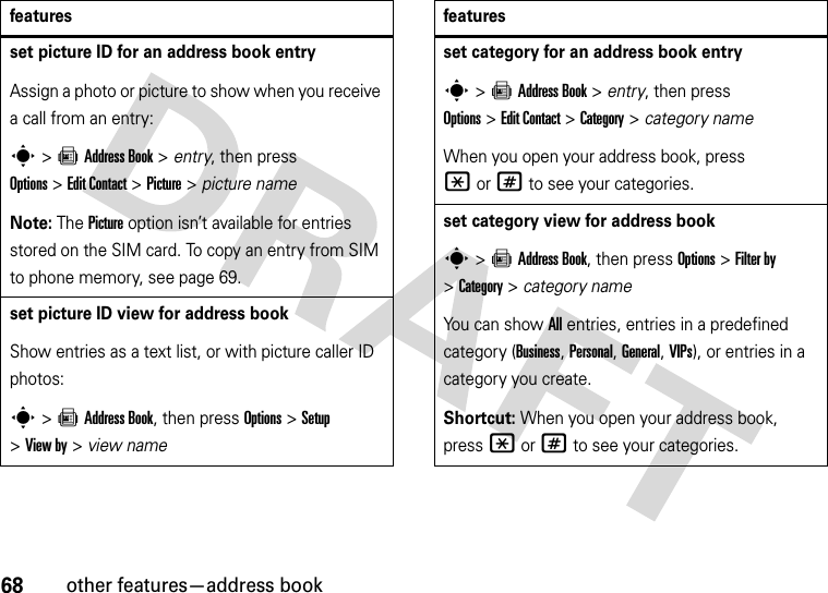 68other features—address bookset picture ID for an address book entryAssign a photo or picture to show when you receive a call from an entry:s&gt;=Address Book &gt; entry, then press Options&gt;Edit Contact &gt;Picture &gt; picture nameNote: The Picture option isn’t available for entries stored on the SIM card. To copy an entry from SIM to phone memory, see page 69.set picture ID view for address bookShow entries as a text list, or with picture caller ID photos:s&gt;=Address Book, then press Options&gt;Setup &gt;View by &gt; view namefeaturesset category for an address book entrys&gt;=Address Book &gt; entry, then press Options&gt;Edit Contact &gt;Category &gt; category nameWhen you open your address book, press *or# to see your categories.set category view for address books&gt;=Address Book, then press Options &gt;Filter by &gt;Category&gt;category nameYou can show All entries, entries in a predefined category (Business, Personal, General, VIPs), or entries in a category you create.Shortcut: When you open your address book, press *or# to see your categories.features