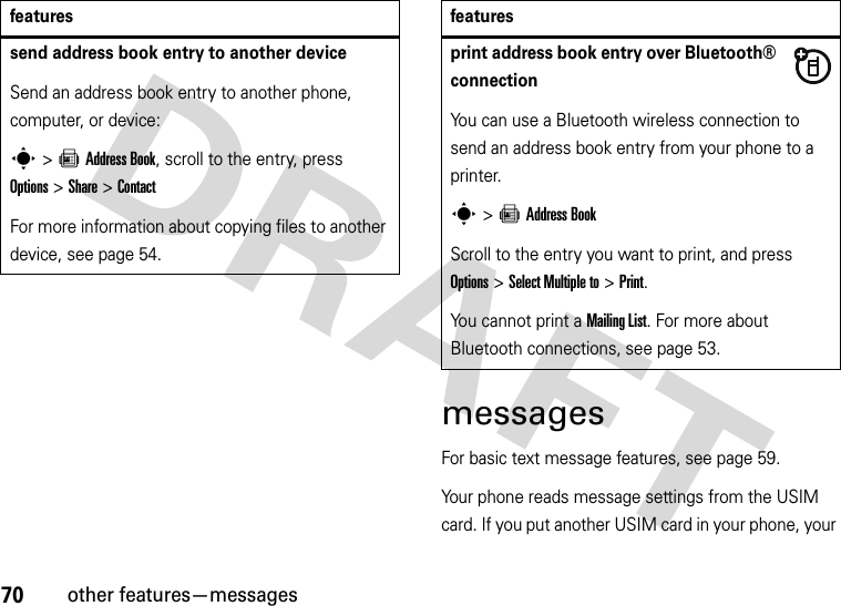 70other features—messagesmessagesFor basic text message features, see page 59.Your phone reads message settings from the USIM card. If you put another USIM card in your phone, your send address book entry to another deviceSend an address book entry to another phone, computer, or device:s&gt;=Address Book, scroll to the entry, press Options&gt;Share &gt;ContactFor more information about copying files to another device, see page 54.featuresprint address book entry over Bluetooth® connectionYou can use a Bluetooth wireless connection to send an address book entry from your phone to a printer.s&gt;=Address BookScroll to the entry you want to print, and press Options&gt;Select Multiple to&gt;Print.You cannot print a Mailing List. For more about Bluetooth connections, see page 53.features