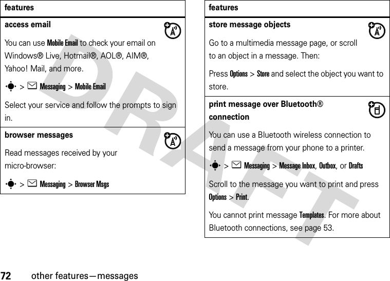 72other features—messagesaccess emailYou can use Mobile Email to check your email on Windows® Live, Hotmail®, AOL®, AIM®, Yahoo! Mail, and more.s&gt;eMessaging &gt;Mobile EmailSelect your service and follow the prompts to sign in.browser messages Read messages received by your micro-browser:s&gt;eMessaging &gt;Browser Msgsfeaturesstore message objectsGo to a multimedia message page, or scroll to an object in a message. Then:Press Options&gt;Store and select the object you want to store.print message over Bluetooth® connectionYou can use a Bluetooth wireless connection to send a message from your phone to a printer.s&gt;eMessaging&gt; Message Inbox, Outbox,or DraftsScroll to the message you want to print and press Options&gt;Print.You cannot print message Templates. For more about Bluetooth connections, see page 53.features