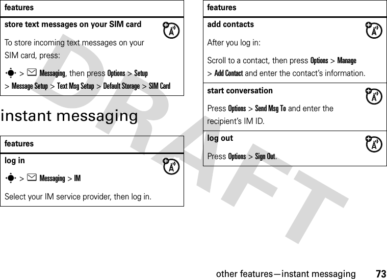 other features—instant messaging73instant messagingstore text messages on your SIM cardTo store incoming text messages on your SIM card, press:s&gt;eMessaging, then press Options&gt;Setup &gt;Message Setup &gt;Text Msg Setup &gt;Default Storage &gt;SIM Cardfeatureslog ins&gt;eMessaging &gt;IMSelect your IM service provider, then log in.featuresadd contactsAfter you log in:Scroll to a contact, then press Options&gt;Manage &gt;Add Contact and enter the contact’s information. start conversationPress Options&gt;Send Msg To and enter the recipient’s IM ID.log outPress Options&gt;Sign Out.features