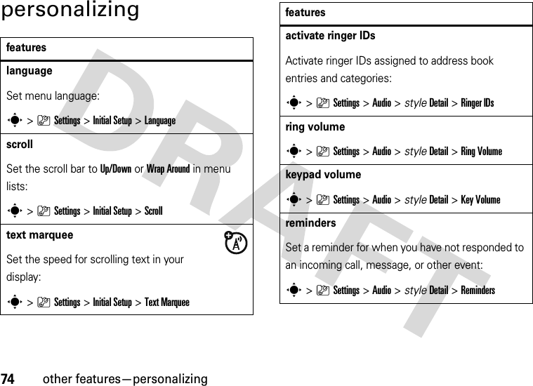 74other features—personalizingpersonalizingfeatureslanguageSet menu language:s&gt;}Settings &gt;Initial Setup &gt;LanguagescrollSet the scroll bar to Up/Down or Wrap Around in menu lists:s&gt;}Settings &gt;Initial Setup &gt;Scrolltext marqueeSet the speed for scrolling text in your display:s&gt;}Settings &gt;Initial Setup &gt;Text Marqueeactivate ringer IDs Activate ringer IDs assigned to address book entries and categories:s&gt;}Settings &gt;Audio &gt; styleDetail &gt;Ringer IDsring volumes&gt;}Settings &gt;Audio &gt; styleDetail &gt;Ring Volumekeypad volumes&gt;}Settings &gt;Audio &gt; styleDetail &gt;Key VolumeremindersSet a reminder for when you have not responded to an incoming call, message, or other event:s&gt;}Settings &gt;Audio &gt; styleDetail &gt;Remindersfeatures