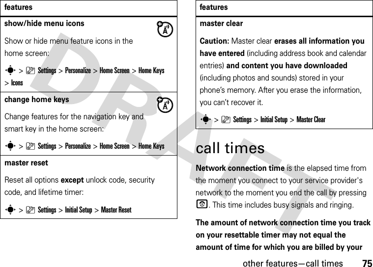 other features—call times75call timesNetwork connection time is the elapsed time from the moment you connect to your service provider&apos;s network to the moment you end the call by pressing O. This time includes busy signals and ringing.The amount of network connection time you track on your resettable timer may not equal the amount of time for which you are billed by your show/hide menu iconsShow or hide menu feature icons in the home screen:s&gt;}Settings &gt;Personalize &gt;Home Screen &gt;Home Keys &gt;Iconschange home keysChange features for the navigation key and smart key in the home screen:s&gt;}Settings&gt;Personalize &gt;Home Screen &gt;Home Keysmaster resetReset all options except unlock code, security code, and lifetime timer:s&gt;}Settings &gt;Initial Setup &gt;Master Resetfeaturesmaster clear Caution: Master clear erases all information you have entered (including address book and calendar entries) and content you have downloaded (including photos and sounds) stored in your phone’s memory. After you erase the information, you can’t recover it.s&gt;}Settings &gt;Initial Setup &gt;Master Clearfeatures