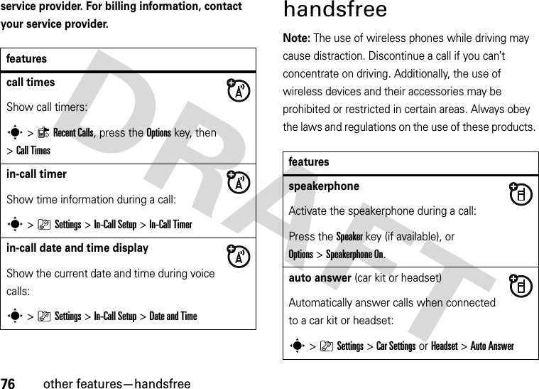 76other features—handsfreeservice provider. For billing information, contact your service provider.handsfreeNote: The use of wireless phones while driving may cause distraction. Discontinue a call if you can’t concentrate on driving. Additionally, the use of wireless devices and their accessories may be prohibited or restricted in certain areas. Always obey the laws and regulations on the use of these products. featurescall timesShow call timers:s&gt;{Recent Calls, press the Options key, then &gt;Call Timesin-call timerShow time information during a call:s&gt;}Settings &gt;In-Call Setup &gt;In-Call Timerin-call date and time displayShow the current date and time during voice calls:s&gt;}Settings &gt;In-Call Setup &gt;Date and TimefeaturesspeakerphoneActivate the speakerphone during a call:Press the Speakerkey (if available), or Options&gt;Speakerphone On.auto answer (car kit or headset)Automatically answer calls when connected to a car kit or headset:s&gt;}Settings &gt;Car Settings or Headset &gt;Auto Answer