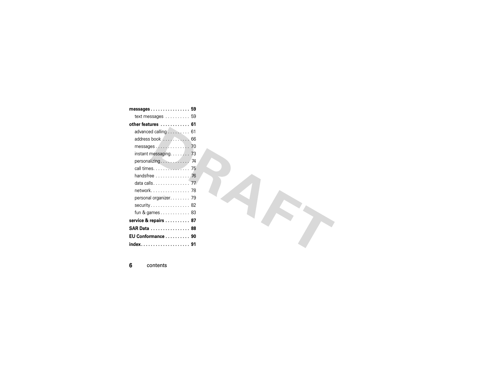 6contentsmessages . . . . . . . . . . . . . . . .  59text messages  . . . . . . . . . .  59other features  . . . . . . . . . . . .  61advanced calling . . . . . . . . .  61address book  . . . . . . . . . . .  66messages . . . . . . . . . . . . . .  70instant messaging. . . . . . . .  73personalizing . . . . . . . . . . . .  74call times. . . . . . . . . . . . . . .  75handsfree . . . . . . . . . . . . . .  76data calls. . . . . . . . . . . . . . .  77network. . . . . . . . . . . . . . . .  78personal organizer. . . . . . . .  79security . . . . . . . . . . . . . . . .  82fun &amp; games . . . . . . . . . . . .  83service &amp; repairs . . . . . . . . . .  87SAR Data  . . . . . . . . . . . . . . . .  88EU Conformance . . . . . . . . . .  90index. . . . . . . . . . . . . . . . . . . .  91 