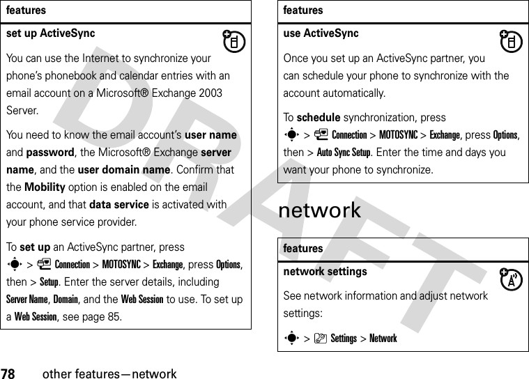 78other features—networknetworkset up ActiveSyncYou can use the Internet to synchronize your phone’s phonebook and calendar entries with an email account on a Microsoft® Exchange 2003 Server.You need to know the email account’s user name and password, the Microsoft® Exchange server name, and the user domain name. Confirm that the Mobility option is enabled on the email account, and that data service is activated with your phone service provider.To set up an ActiveSync partner, press s&gt;LConnection &gt;MOTOSYNC &gt;Exchange, press Options, then &gt;Setup. Enter the server details, including Server Name, Domain, and the Web Session to use. To set up a Web Session, see page 85.featuresuse ActiveSyncOnce you set up an ActiveSync partner, you can schedule your phone to synchronize with the account automatically.To schedule synchronization, press s&gt;LConnection &gt;MOTOSYNC &gt;Exchange, press Options, then &gt;Auto Sync Setup. Enter the time and days you want your phone to synchronize.featuresnetwork settingsSee network information and adjust network settings:s&gt;}Settings &gt;Networkfeatures