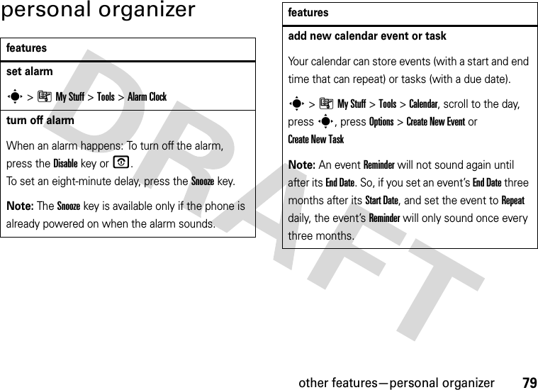 other features—personal organizer79personal organizerfeaturesset alarms&gt;ÃMy Stuff &gt;Tools &gt;Alarm Clockturn off alarm When an alarm happens: To turn off the alarm, press the Disablekey or O. To set an eight-minute delay, press the Snoozekey.Note: The Snooze key is available only if the phone is already powered on when the alarm sounds.add new calendar event or taskYour calendar can store events (with a start and end time that can repeat) or tasks (with a due date).s&gt;ÃMy Stuff &gt;Tools &gt;Calendar, scroll to the day, press s, press Options&gt;Create New Eventor Create New TaskNote: An event Reminder will not sound again until after its End Date. So, if you set an event’s End Date three months after its Start Date, and set the event to Repeat daily, the event’s Reminder will only sound once every three months.features