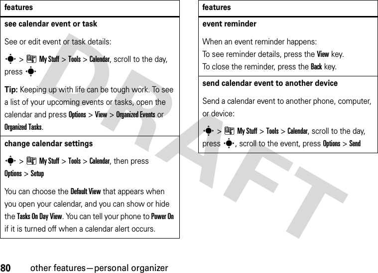 80other features—personal organizersee calendar event or taskSee or edit event or task details:s&gt;ÃMy Stuff &gt;Tools &gt;Calendar, scroll to the day, press sTip: Keeping up with life can be tough work. To see a list of your upcoming events or tasks, open the calendar and press Options &gt;View &gt;Organized Eventsor Organized Tasks.change calendar settingss&gt;ÃMy Stuff &gt;Tools &gt;Calendar, then press Options&gt;SetupYou can choose the Default View that appears when you open your calendar, and you can show or hide the Tasks On Day View. You can tell your phone to Power On if it is turned off when a calendar alert occurs.featuresevent reminder When an event reminder happens: To see reminder details, press the Viewkey. To close the reminder, press the Backkey.send calendar event to another deviceSend a calendar event to another phone, computer, or device:s&gt;ÃMy Stuff &gt;Tools &gt;Calendar, scroll to the day, presss, scroll to the event, press Options&gt;Sendfeatures