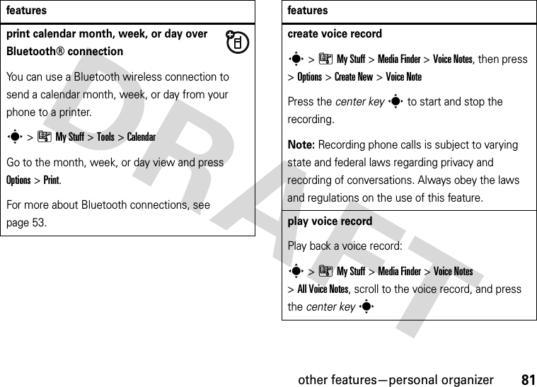 other features—personal organizer81print calendar month, week, or day over Bluetooth® connectionYou can use a Bluetooth wireless connection to send a calendar month, week, or day from your phone to a printer.s&gt;ÃMy Stuff &gt;Tools &gt;CalendarGo to the month, week, or day view and press Options&gt;Print.For more about Bluetooth connections, see page 53.featurescreate voice records&gt;ÃMy Stuff &gt;Media Finder &gt;Voice Notes, then press &gt;Options &gt;Create New &gt;Voice NotePress the center keys to start and stop the recording.Note: Recording phone calls is subject to varying state and federal laws regarding privacy and recording of conversations. Always obey the laws and regulations on the use of this feature.play voice recordPlay back a voice record:s&gt;ÃMy Stuff &gt;Media Finder &gt;Voice Notes &gt;All Voice Notes, scroll to the voice record, and press the center keysfeatures