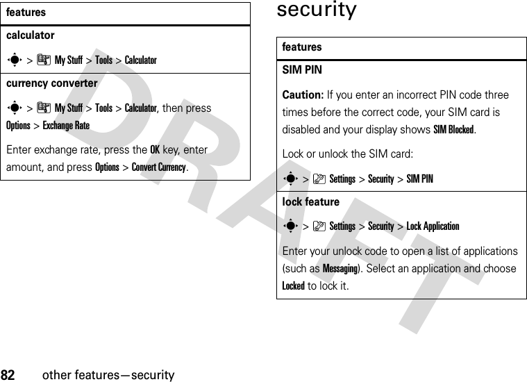 82other features—securitysecuritycalculators&gt;ÃMy Stuff &gt;Tools &gt;Calculatorcurrency converter s&gt;ÃMy Stuff &gt;Tools &gt;Calculator, then press Options&gt;Exchange RateEnter exchange rate, press the OKkey, enter amount, and press Options&gt;Convert Currency.featuresfeaturesSIM PIN Caution: If you enter an incorrect PIN code three times before the correct code, your SIM card is disabled and your display shows SIM Blocked.Lock or unlock the SIM card:s&gt;}Settings &gt;Security &gt;SIM PINlock features&gt;}Settings &gt;Security &gt;Lock ApplicationEnter your unlock code to open a list of applications (such as Messaging). Select an application and choose Locked to lock it.