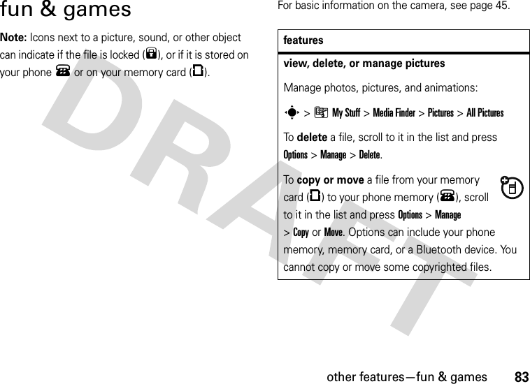 other features—fun &amp; games83fun &amp; gamesNote: Icons next to a picture, sound, or other object can indicate if the file is locked (9), or if it is stored on your phone® or on your memory card (©).For basic information on the camera, see page 45.featuresview, delete, or manage picturesManage photos, pictures, and animations:s&gt;ÃMy Stuff &gt;Media Finder &gt;Pictures &gt;All PicturesTo delete a file, scroll to it in the list and press Options&gt;Manage &gt;Delete.To copy or move a file from your memory card (©) to your phone memory (®), scroll to it in the list and press Options&gt;Manage &gt;CopyorMove. Options can include your phone memory, memory card, or a Bluetooth device. You cannot copy or move some copyrighted files.