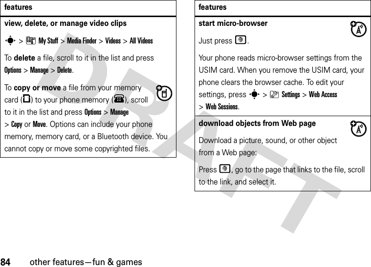 84other features—fun &amp; gamesview, delete, or manage video clipss&gt;ÃMy Stuff &gt;Media Finder &gt;Videos &gt;All VideosTo delete a file, scroll to it in the list and press Options&gt;Manage &gt;Delete.To copy or move a file from your memory card (©) to your phone memory (®), scroll to it in the list and press Options&gt;Manage &gt;CopyorMove. Options can include your phone memory, memory card, or a Bluetooth device. You cannot copy or move some copyrighted files.featuresstart micro-browserJust press @.Your phone reads micro-browser settings from the USIM card. When you remove the USIM card, your phone clears the browser cache. To edit your settings, press s&gt;}Settings &gt;Web Access &gt;Web Sessions.download objects from Web pageDownload a picture, sound, or other object from a Web page:Press @, go to the page that links to the file, scroll to the link, and select it.features