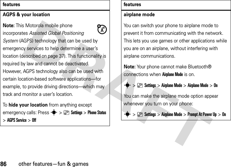 86other features—fun &amp; gamesAGPS &amp; your locationNote: This Motorola mobile phone incorporates Assisted Global Positioning System (AGPS) technology that can be used by emergency services to help determine a user’s location (described on page 37). This functionality is required by law and cannot be deactivated. However, AGPS technology also can be used with certain location-based software applications—for example, to provide driving directions—which may track and monitor a user’s location.To hide your location from anything except emergency calls: Press s&gt;}Settings &gt;Phone Status &gt;AGPS Service &gt;Offfeaturesairplane modeYou can switch your phone to airplane mode to prevent it from communicating with the network. This lets you use games or other applications while you are on an airplane, without interfering with airplane communications.Note: Your phone cannot make Bluetooth® connections when Airplane Mode is on.s&gt;}Settings &gt;Airplane Mode &gt;Airplane Mode &gt;OnYou can make the airplane mode option appear whenever you turn on your phone:s&gt;}Settings &gt;Airplane Mode &gt;Prompt At Power Up &gt;Onfeatures