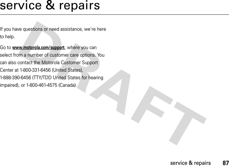 87service &amp; repairsservice &amp; repairsIf you have questions or need assistance, we&apos;re here to help.Go to www.motorola.com/support, where you can select from a number of customer care options. You can also contact the Motorola Customer Support Center at 1-800-331-6456 (United States), 1-888-390-6456 (TTY/TDD United States for hearing impaired), or 1-800-461-4575 (Canada).