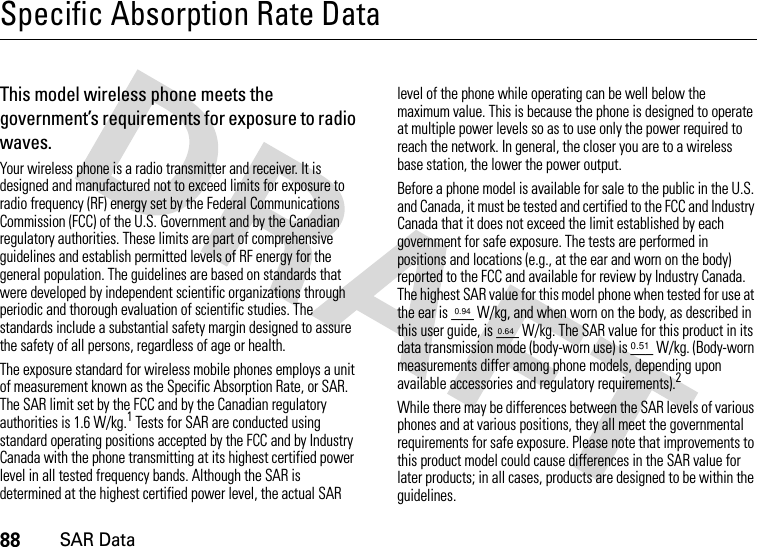 88SAR DataSpecific Absorption Rate DataSAR DataThis model wireless phone meets the government’s requirements for exposure to radio waves.Your wireless phone is a radio transmitter and receiver. It is designed and manufactured not to exceed limits for exposure to radio frequency (RF) energy set by the Federal Communications Commission (FCC) of the U.S. Government and by the Canadian regulatory authorities. These limits are part of comprehensive guidelines and establish permitted levels of RF energy for the general population. The guidelines are based on standards that were developed by independent scientific organizations through periodic and thorough evaluation of scientific studies. The standards include a substantial safety margin designed to assure the safety of all persons, regardless of age or health.The exposure standard for wireless mobile phones employs a unit of measurement known as the Specific Absorption Rate, or SAR. The SAR limit set by the FCC and by the Canadian regulatory authorities is 1.6 W/kg.1 Tests for SAR are conducted using standard operating positions accepted by the FCC and by Industry Canada with the phone transmitting at its highest certified power level in all tested frequency bands. Although the SAR is determined at the highest certified power level, the actual SAR level of the phone while operating can be well below the maximum value. This is because the phone is designed to operate at multiple power levels so as to use only the power required to reach the network. In general, the closer you are to a wireless base station, the lower the power output.Before a phone model is available for sale to the public in the U.S. and Canada, it must be tested and certified to the FCC and Industry Canada that it does not exceed the limit established by each government for safe exposure. The tests are performed in positions and locations (e.g., at the ear and worn on the body) reported to the FCC and available for review by Industry Canada. The highest SAR value for this model phone when tested for use at the ear is ___ W/kg, and when worn on the body, as described in this user guide, is ___ W/kg. The SAR value for this product in its data transmission mode (body-worn use) is ___ W/kg. (Body-worn measurements differ among phone models, depending upon available accessories and regulatory requirements).2While there may be differences between the SAR levels of various phones and at various positions, they all meet the governmental requirements for safe exposure. Please note that improvements to this product model could cause differences in the SAR value for later products; in all cases, products are designed to be within the guidelines.0.940.640.51