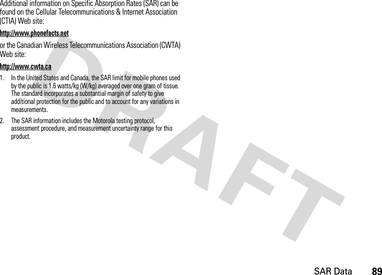 SAR Data89Additional information on Specific Absorption Rates (SAR) can be found on the Cellular Telecommunications &amp; Internet Association (CTIA) Web site:http://www.phonefacts.netor the Canadian Wireless Telecommunications Association (CWTA) Web site:http://www.cwta.ca1. In the United States and Canada, the SAR limit for mobile phones used by the public is 1.6 watts/kg (W/kg) averaged over one gram of tissue. The standard incorporates a substantial margin of safety to give additional protection for the public and to account for any variations in measurements.2. The SAR information includes the Motorola testing protocol, assessment procedure, and measurement uncertainty range for this product.