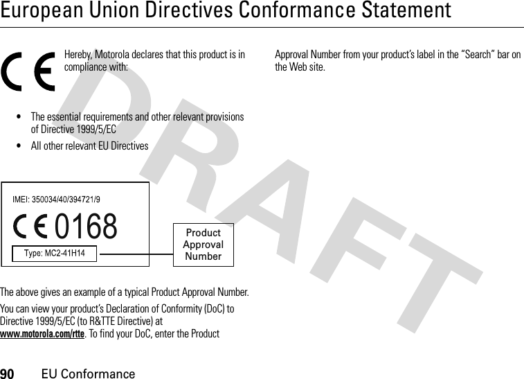 90EU ConformanceEuropean Union Directives Conformance StatementEU Conformanc eHereby, Motorola declares that this product is in compliance with:•The essential requirements and other relevant provisions of Directive 1999/5/EC•All other relevant EU DirectivesThe above gives an example of a typical Product Approval Number.You can view your product’s Declaration of Conformity (DoC) to Directive 1999/5/EC (to R&amp;TTE Directive) at www.motorola.com/rtte. To find your DoC, enter the Product Approval Number from your product’s label in the “Search” bar on the Web site.0168 Product Approval Number