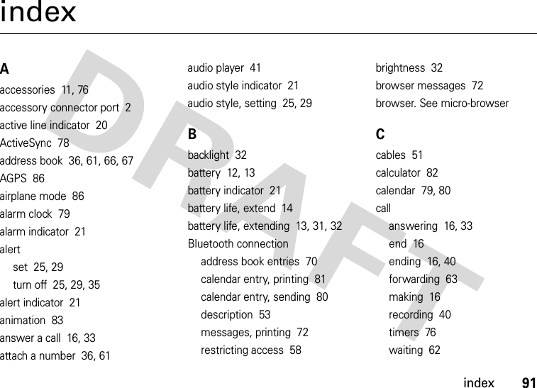 index91indexAaccessories  11, 76accessory connector port  2active line indicator  20ActiveSync  78address book  36, 61, 66, 67AGPS  86airplane mode  86alarm clock  79alarm indicator  21alertset  25, 29turn off  25, 29, 35alert indicator  21animation  83answer a call  16, 33attach a number  36, 61audio player  41audio style indicator  21audio style, setting  25, 29Bbacklight  32battery  12, 13battery indicator  21battery life, extend  14battery life, extending  13, 31, 32Bluetooth connectionaddress book entries  70calendar entry, printing  81calendar entry, sending  80description  53messages, printing  72restricting access  58brightness  32browser messages  72browser. See micro-browserCcables  51calculator  82calendar  79, 80callanswering  16, 33end  16ending  16, 40forwarding  63making  16recording  40timers  76waiting  62