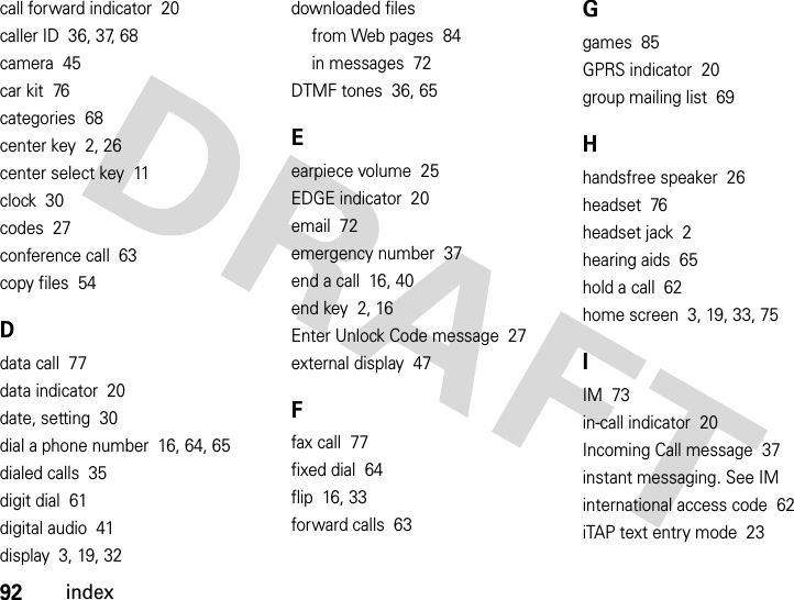 92indexcall forward indicator  20caller ID  36, 37, 68camera  45car kit  76categories  68center key  2, 26center select key  11clock  30codes  27conference call  63copy files  54Ddata call  77data indicator  20date, setting  30dial a phone number  16, 64, 65dialed calls  35digit dial  61digital audio  41display  3, 19, 32downloaded filesfrom Web pages  84in messages  72DTMF tones  36, 65Eearpiece volume  25EDGE indicator  20email  72emergency number  37end a call  16, 40end key  2, 16Enter Unlock Code message  27external display  47Ffax call  77fixed dial  64flip  16, 33forward calls  63Ggames  85GPRS indicator  20group mailing list  69Hhandsfree speaker  26headset  76headset jack  2hearing aids  65hold a call  62home screen  3, 19, 33, 75IIM  73in-call indicator  20Incoming Call message  37instant messaging. See IMinternational access code  62iTAP text entry mode  23