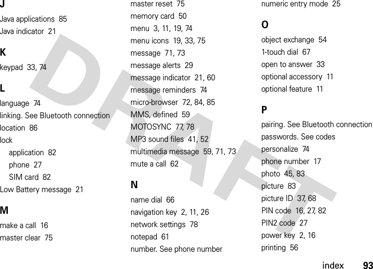 index93JJava applications  85Java indicator  21Kkeypad  33, 74Llanguage  74linking. See Bluetooth connectionlocation  86lockapplication  82phone  27SIM card  82Low Battery message  21Mmake a call  16master clear  75master reset  75memory card  50menu  3, 11, 19, 74menu icons  19, 33, 75message  71, 73message alerts  29message indicator  21, 60message reminders  74micro-browser  72, 84, 85MMS, defined  59MOTOSYNC  77, 78MP3 sound files  41, 52multimedia message  59, 71, 73mute a call  62Nname dial  66navigation key  2, 11, 26network settings  78notepad  61number. See phone numbernumeric entry mode  25Oobject exchange  541-touch dial  67open to answer  33optional accessory  11optional feature  11Ppairing. See Bluetooth connectionpasswords. See codespersonalize  74phone number  17photo  45, 83picture  83picture ID  37, 68PIN code  16, 27, 82PIN2 code  27power key  2, 16printing  56