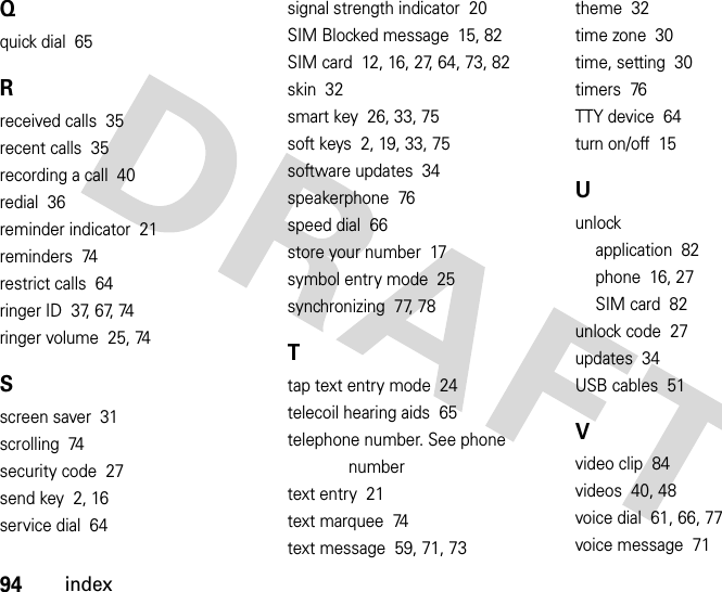 94indexQquick dial  65Rreceived calls  35recent calls  35recording a call  40redial  36reminder indicator  21reminders  74restrict calls  64ringer ID  37, 67, 74ringer volume  25, 74Sscreen saver  31scrolling  74security code  27send key  2, 16service dial  64signal strength indicator  20SIM Blocked message  15, 82SIM card  12, 16, 27, 64, 73, 82skin  32smart key  26, 33, 75soft keys  2, 19, 33, 75software updates  34speakerphone  76speed dial  66store your number  17symbol entry mode  25synchronizing  77, 78Ttap text entry mode  24telecoil hearing aids  65telephone number. See phone numbertext entry  21text marquee  74text message  59, 71, 73theme  32time zone  30time, setting  30timers  76TTY device  64turn on/off  15Uunlockapplication  82phone  16, 27SIM card  82unlock code  27updates  34USB cables  51Vvideo clip  84videos  40, 48voice dial  61, 66, 77voice message  71