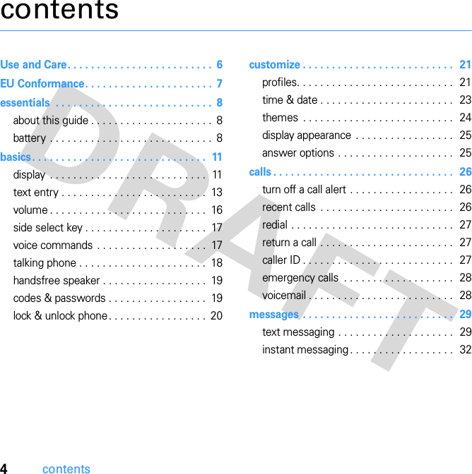 4contentscontentsUse and Care. . . . . . . . . . . . . . . . . . . . . . . . .  6EU Conformance. . . . . . . . . . . . . . . . . . . . . .  7essentials  . . . . . . . . . . . . . . . . . . . . . . . . . . .  8about this guide . . . . . . . . . . . . . . . . . . . . .  8battery . . . . . . . . . . . . . . . . . . . . . . . . . . . .  8basics. . . . . . . . . . . . . . . . . . . . . . . . . . . . . .  11display  . . . . . . . . . . . . . . . . . . . . . . . . . . .  11text entry . . . . . . . . . . . . . . . . . . . . . . . . .  13volume . . . . . . . . . . . . . . . . . . . . . . . . . . .  16side select key . . . . . . . . . . . . . . . . . . . . .  17voice commands . . . . . . . . . . . . . . . . . . .  17talking phone . . . . . . . . . . . . . . . . . . . . . .  18handsfree speaker . . . . . . . . . . . . . . . . . .  19codes &amp; passwords . . . . . . . . . . . . . . . . .  19lock &amp; unlock phone . . . . . . . . . . . . . . . . .  20customize . . . . . . . . . . . . . . . . . . . . . . . . . .  21profiles. . . . . . . . . . . . . . . . . . . . . . . . . . .  21time &amp; date . . . . . . . . . . . . . . . . . . . . . . .  23themes  . . . . . . . . . . . . . . . . . . . . . . . . . .  24display appearance . . . . . . . . . . . . . . . . .  25answer options . . . . . . . . . . . . . . . . . . . .  25calls . . . . . . . . . . . . . . . . . . . . . . . . . . . . . . .  26turn off a call alert . . . . . . . . . . . . . . . . . .  26recent calls  . . . . . . . . . . . . . . . . . . . . . . .  26redial . . . . . . . . . . . . . . . . . . . . . . . . . . . .  27return a call . . . . . . . . . . . . . . . . . . . . . . .  27caller ID . . . . . . . . . . . . . . . . . . . . . . . . . .  27emergency calls  . . . . . . . . . . . . . . . . . . .  28voicemail . . . . . . . . . . . . . . . . . . . . . . . . .  28messages . . . . . . . . . . . . . . . . . . . . . . . . . .  29text messaging . . . . . . . . . . . . . . . . . . . .  29instant messaging . . . . . . . . . . . . . . . . . .   32